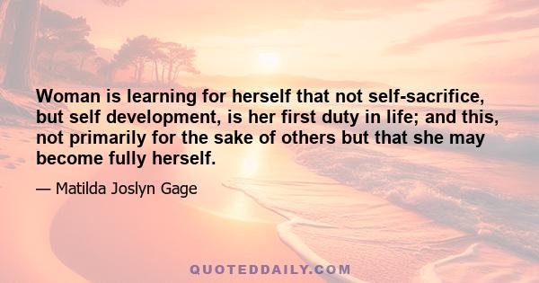 Woman is learning for herself that not self-sacrifice, but self development, is her first duty in life; and this, not primarily for the sake of others but that she may become fully herself.