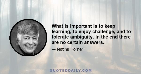 What is important is to keep learning, to enjoy challenge, and to tolerate ambiguity. In the end there are no certain answers.