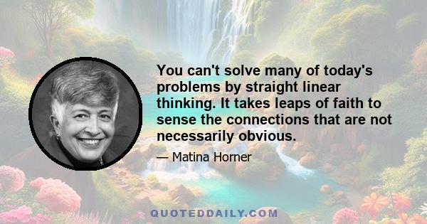 You can't solve many of today's problems by straight linear thinking. It takes leaps of faith to sense the connections that are not necessarily obvious.