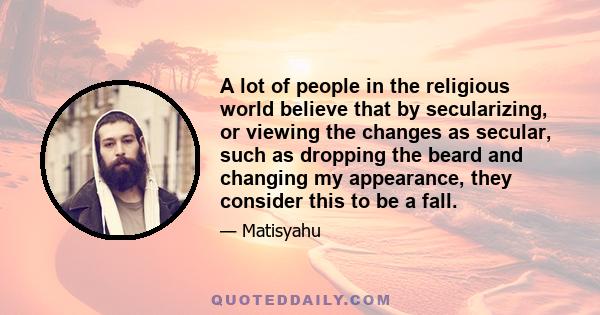 A lot of people in the religious world believe that by secularizing, or viewing the changes as secular, such as dropping the beard and changing my appearance, they consider this to be a fall.