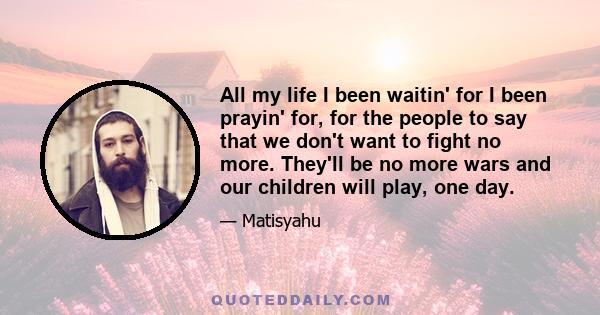 All my life I been waitin' for I been prayin' for, for the people to say that we don't want to fight no more. They'll be no more wars and our children will play, one day.