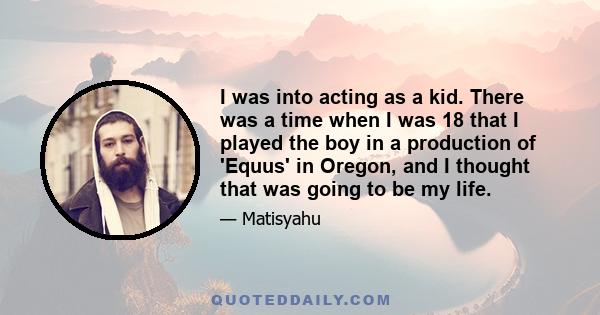 I was into acting as a kid. There was a time when I was 18 that I played the boy in a production of 'Equus' in Oregon, and I thought that was going to be my life.