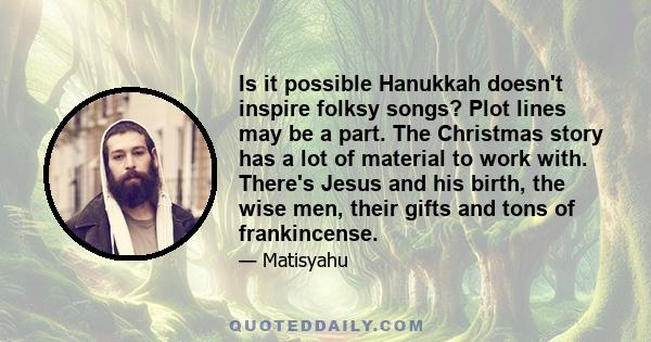 Is it possible Hanukkah doesn't inspire folksy songs? Plot lines may be a part. The Christmas story has a lot of material to work with. There's Jesus and his birth, the wise men, their gifts and tons of frankincense.