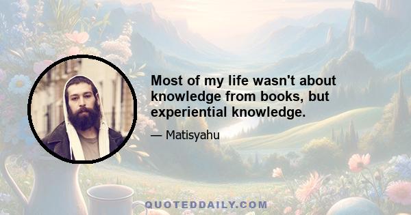 Most of my life wasn't about knowledge from books, but experiential knowledge.