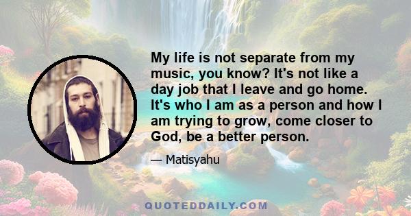 My life is not separate from my music, you know? It's not like a day job that I leave and go home. It's who I am as a person and how I am trying to grow, come closer to God, be a better person.