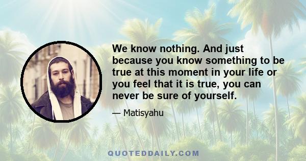 We know nothing. And just because you know something to be true at this moment in your life or you feel that it is true, you can never be sure of yourself.