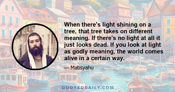 When there's light shining on a tree, that tree takes on different meaning. If there's no light at all it just looks dead. If you look at light as godly meaning, the world comes alive in a certain way.