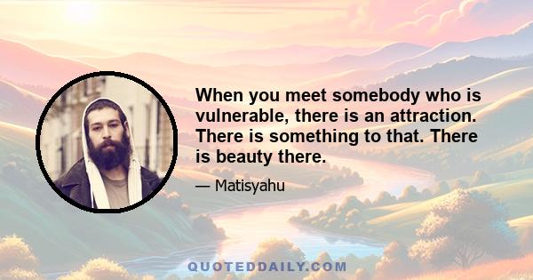 When you meet somebody who is vulnerable, there is an attraction. There is something to that. There is beauty there.