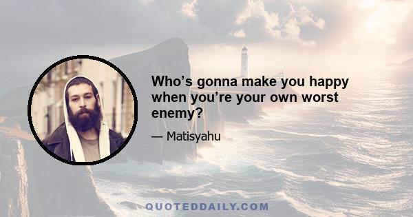 Who’s gonna make you happy when you’re your own worst enemy?