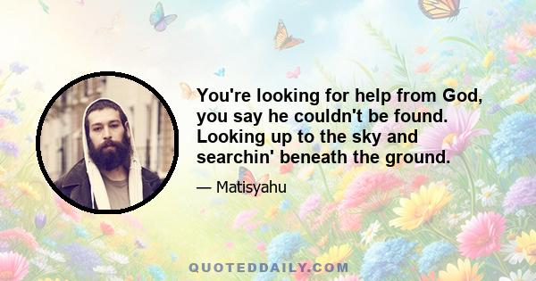 You're looking for help from God, you say he couldn't be found. Looking up to the sky and searchin' beneath the ground.