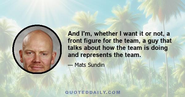 And I'm, whether I want it or not, a front figure for the team, a guy that talks about how the team is doing and represents the team.