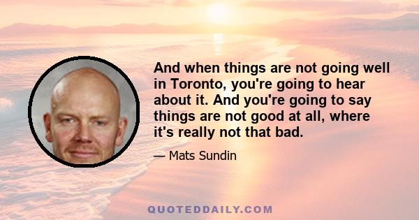 And when things are not going well in Toronto, you're going to hear about it. And you're going to say things are not good at all, where it's really not that bad.