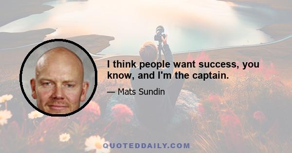 I think people want success, you know, and I'm the captain.