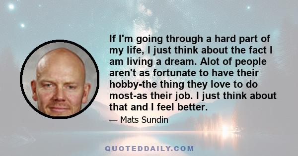 If I'm going through a hard part of my life, I just think about the fact I am living a dream. Alot of people aren't as fortunate to have their hobby-the thing they love to do most-as their job. I just think about that