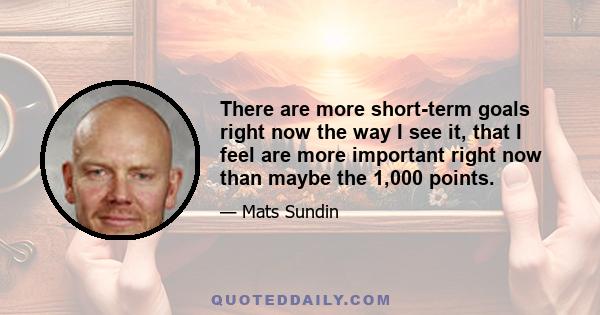 There are more short-term goals right now the way I see it, that I feel are more important right now than maybe the 1,000 points.