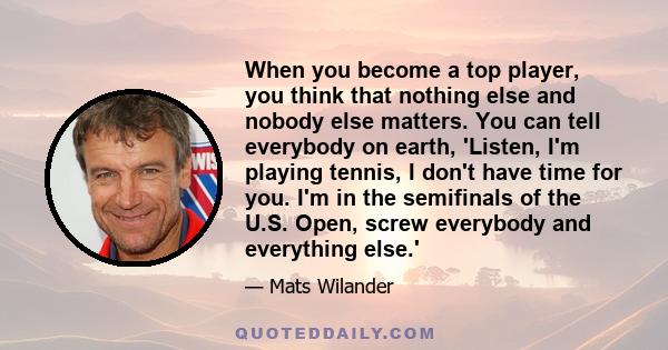 When you become a top player, you think that nothing else and nobody else matters. You can tell everybody on earth, 'Listen, I'm playing tennis, I don't have time for you. I'm in the semifinals of the U.S. Open, screw