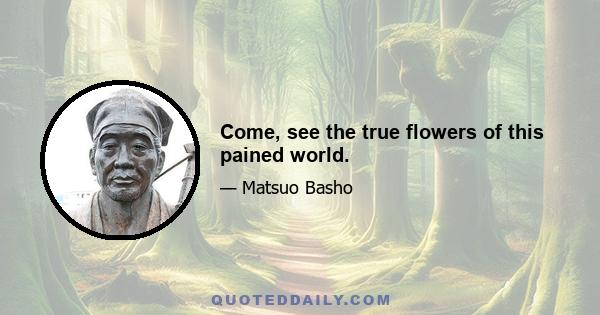 Come, see the true flowers of this pained world.