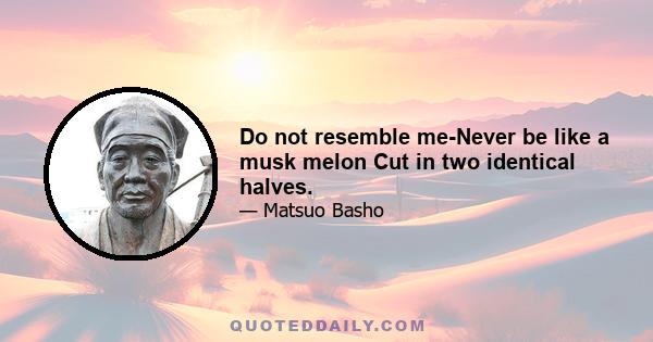 Do not resemble me-Never be like a musk melon Cut in two identical halves.