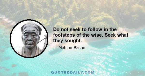 Do not seek to follow in the footsteps of the wise. Seek what they sought.