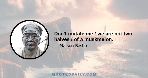 Don't imitate me / we are not two halves / of a muskmelon.