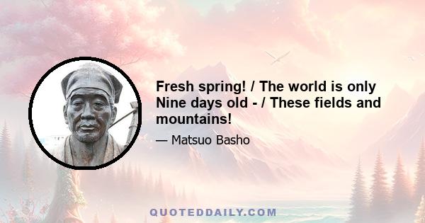 Fresh spring! / The world is only Nine days old - / These fields and mountains!