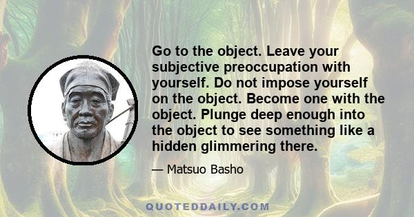 Go to the object. Leave your subjective preoccupation with yourself. Do not impose yourself on the object. Become one with the object. Plunge deep enough into the object to see something like a hidden glimmering there.