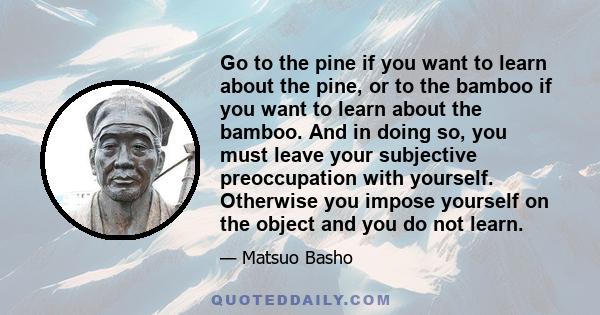 Go to the pine if you want to learn about the pine, or to the bamboo if you want to learn about the bamboo. And in doing so, you must leave your subjective preoccupation with yourself. Otherwise you impose yourself on