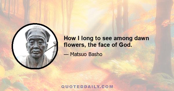 How I long to see among dawn flowers, the face of God.