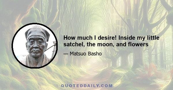 How much I desire! Inside my little satchel, the moon, and flowers