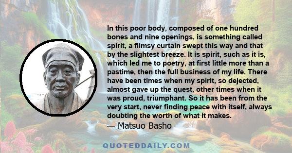 In this poor body, composed of one hundred bones and nine openings, is something called spirit, a flimsy curtain swept this way and that by the slightest breeze. It is spirit, such as it is, which led me to poetry, at