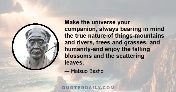 Make the universe your companion, always bearing in mind the true nature of things-mountains and rivers, trees and grasses, and humanity-and enjoy the falling blossoms and the scattering leaves.