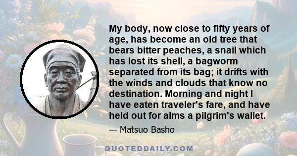 My body, now close to fifty years of age, has become an old tree that bears bitter peaches, a snail which has lost its shell, a bagworm separated from its bag; it drifts with the winds and clouds that know no