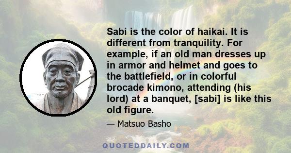 Sabi is the color of haikai. It is different from tranquility. For example, if an old man dresses up in armor and helmet and goes to the battlefield, or in colorful brocade kimono, attending (his lord) at a banquet,