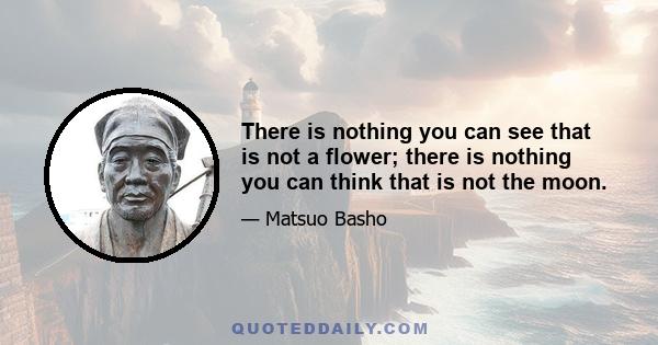 There is nothing you can see that is not a flower; there is nothing you can think that is not the moon.