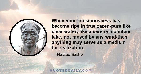 When your consciousness has become ripe in true zazen-pure like clear water, like a serene mountain lake, not moved by any wind-then anything may serve as a medium for realization.