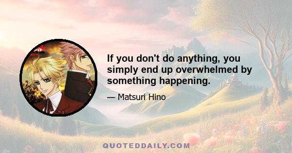 If you don't do anything, you simply end up overwhelmed by something happening.