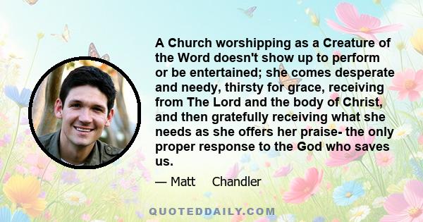 A Church worshipping as a Creature of the Word doesn't show up to perform or be entertained; she comes desperate and needy, thirsty for grace, receiving from The Lord and the body of Christ, and then gratefully