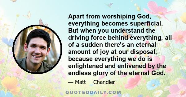 Apart from worshiping God, everything becomes superficial. But when you understand the driving force behind everything, all of a sudden there's an eternal amount of joy at our disposal, because everything we do is