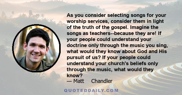 As you consider selecting songs for your worship services, consider them in light of the truth of the gospel. Imagine the songs as teachers--because they are! If your people could understand your doctrine only through