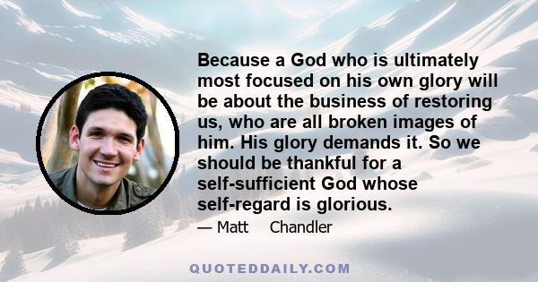 Because a God who is ultimately most focused on his own glory will be about the business of restoring us, who are all broken images of him. His glory demands it. So we should be thankful for a self-sufficient God whose