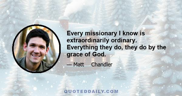 Every missionary I know is extraordinarily ordinary. Everything they do, they do by the grace of God.