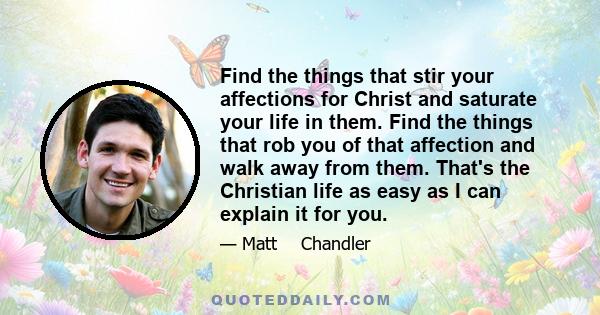 Find the things that stir your affections for Christ and saturate your life in them. Find the things that rob you of that affection and walk away from them. That's the Christian life as easy as I can explain it for you.