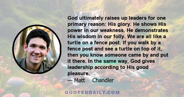 God ultimately raises up leaders for one primary reason: His glory. He shows His power in our weakness. He demonstrates His wisdom in our folly. We are all like a turtle on a fence post. If you walk by a fence post and