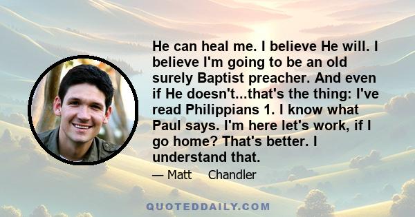 He can heal me. I believe He will. I believe I'm going to be an old surely Baptist preacher. And even if He doesn't...that's the thing: I've read Philippians 1. I know what Paul says. I'm here let's work, if I go home?