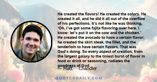 He created the flavors! He created the colors. He created it all, and he did it all out of the overflow of his perfections. It’s not like he was thinking, ‘Oh, I’ve got some fajita flavoring over here. I know: let’s put 