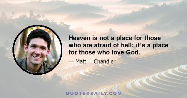 Heaven is not a place for those who are afraid of hell; it’s a place for those who love God. You can scare people into coming to your church, you can scare people into trying to be good, you can scare people into giving 