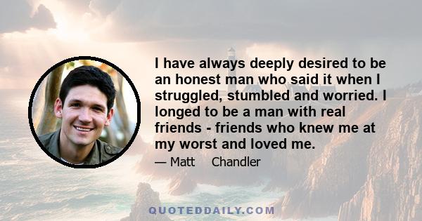 I have always deeply desired to be an honest man who said it when I struggled, stumbled and worried. I longed to be a man with real friends - friends who knew me at my worst and loved me.