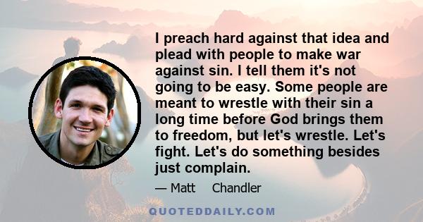 I preach hard against that idea and plead with people to make war against sin. I tell them it's not going to be easy. Some people are meant to wrestle with their sin a long time before God brings them to freedom, but