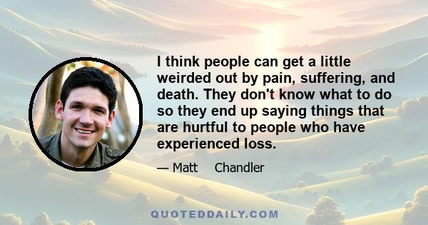 I think people can get a little weirded out by pain, suffering, and death. They don't know what to do so they end up saying things that are hurtful to people who have experienced loss.