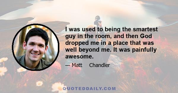 I was used to being the smartest guy in the room, and then God dropped me in a place that was well beyond me. It was painfully awesome.